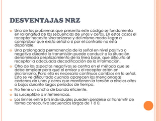 DESVENTAJAS NRZUno de los problemas que presenta este código se fundamenta en la longitud de las secuencias de unos y ceros. En estos casos el receptor necesita sincronizarse y del mismo modo llegar a comprobar que exista señal o si por el contrario no está disponible.Una prolongada permanencia de la señal en nivel positivo o negativo durante la transmisión puede conducir a la situación denominada desplazamiento de la línea base, que dificulta al receptor la adecuada decodificación de la información.Otro de los aspectos negativos se centra en el método que se debe emplear para que el emisor y el receptor estén en sincronismo. Para ello es necesario continuos cambios en la señal. Esto se ve dificultado cuando aparecen las mencionadas cadenas de unos y ceros que mantienen la tensión a niveles altos o bajos durante largos periodos de tiempo.No tiene un ancho de banda eficiente.Es susceptible a interferencias.Los límites entre bits individuales pueden perderse al transmitir de forma consecutiva secuencias largas de 1 ó 0.