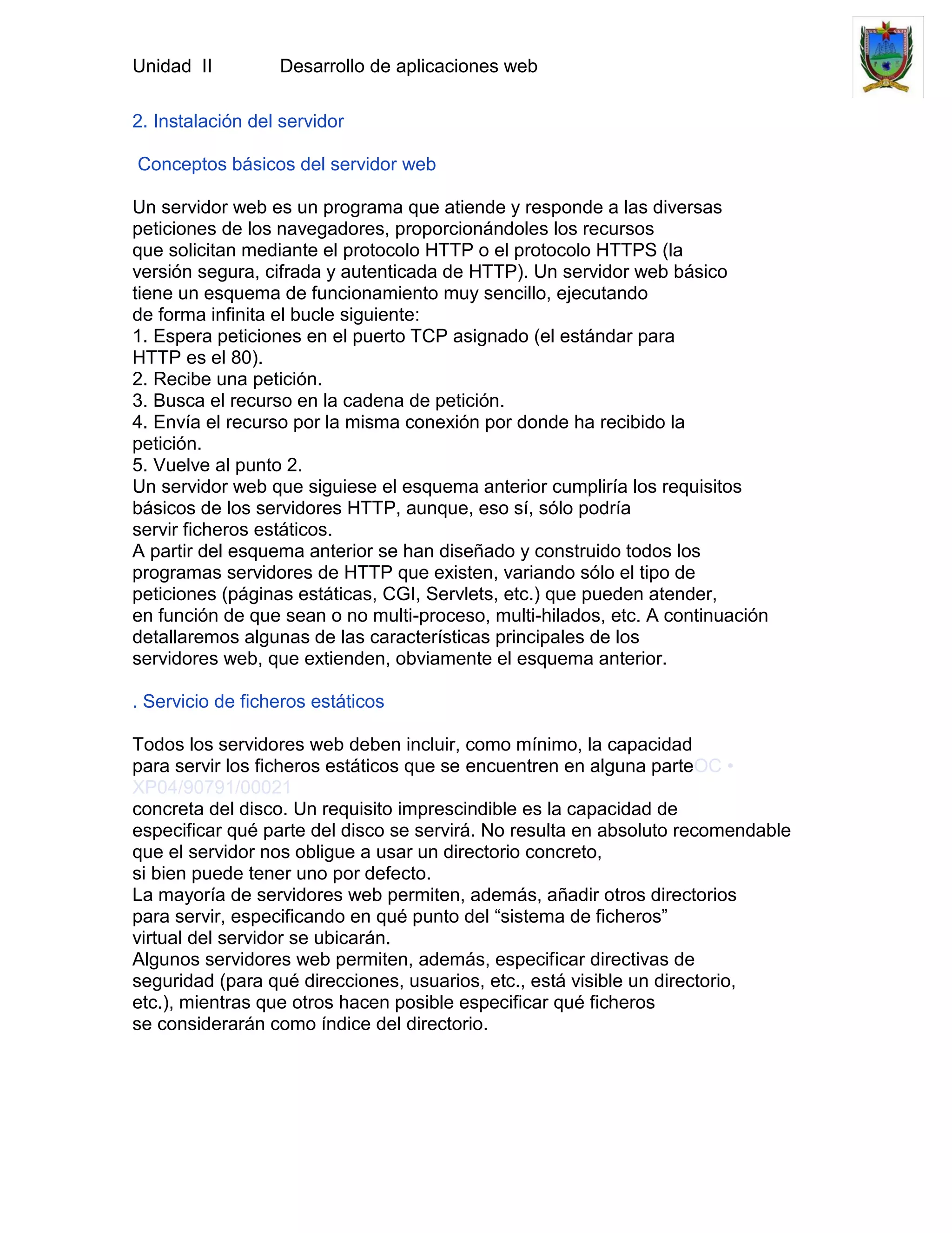 Unidad II         Desarrollo de aplicaciones web

2. Instalación del servidor

Conceptos básicos del servidor web

Un servidor web es un programa que atiende y responde a las diversas
peticiones de los navegadores, proporcionándoles los recursos
que solicitan mediante el protocolo HTTP o el protocolo HTTPS (la
versión segura, cifrada y autenticada de HTTP). Un servidor web básico
tiene un esquema de funcionamiento muy sencillo, ejecutando
de forma infinita el bucle siguiente:
1. Espera peticiones en el puerto TCP asignado (el estándar para
HTTP es el 80).
2. Recibe una petición.
3. Busca el recurso en la cadena de petición.
4. Envía el recurso por la misma conexión por donde ha recibido la
petición.
5. Vuelve al punto 2.
Un servidor web que siguiese el esquema anterior cumpliría los requisitos
básicos de los servidores HTTP, aunque, eso sí, sólo podría
servir ficheros estáticos.
A partir del esquema anterior se han diseñado y construido todos los
programas servidores de HTTP que existen, variando sólo el tipo de
peticiones (páginas estáticas, CGI, Servlets, etc.) que pueden atender,
en función de que sean o no multi-proceso, multi-hilados, etc. A continuación
detallaremos algunas de las características principales de los
servidores web, que extienden, obviamente el esquema anterior.

. Servicio de ficheros estáticos

Todos los servidores web deben incluir, como mínimo, la capacidad
para servir los ficheros estáticos que se encuentren en alguna parteOC •
XP04/90791/00021
concreta del disco. Un requisito imprescindible es la capacidad de
especificar qué parte del disco se servirá. No resulta en absoluto recomendable
que el servidor nos obligue a usar un directorio concreto,
si bien puede tener uno por defecto.
La mayoría de servidores web permiten, además, añadir otros directorios
para servir, especificando en qué punto del “sistema de ficheros”
virtual del servidor se ubicarán.
Algunos servidores web permiten, además, especificar directivas de
seguridad (para qué direcciones, usuarios, etc., está visible un directorio,
etc.), mientras que otros hacen posible especificar qué ficheros
se considerarán como índice del directorio.
 