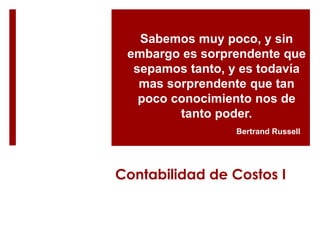 Sabemos muy poco, y sin
 embargo es sorprendente que
  sepamos tanto, y es todavía
   mas sorprendente que tan
   poco conocimiento nos de
         tanto poder.
                  Bertrand Russell




Contabilidad de Costos I
 