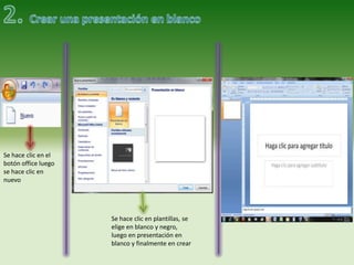 Se hace clic en el
botón office luego
se hace clic en
nuevo




                     Se hace clic en plantillas, se
                     elige en blanco y negro,
                     luego en presentación en
                     blanco y finalmente en crear
 