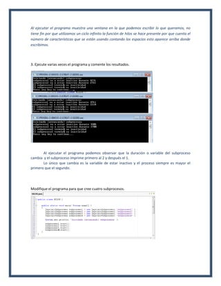 Al ejecutar el programa muestra una ventana en la que podemos escribir lo que queramos, no
tiene fin por que utilizamos un ciclo infinito la función de hilos se hace presente por que cuenta el
número de características que se están usando contando los espacios esto aparece arriba donde
escribimos.



3. Ejecute varias veces el programa y comente los resultados.




       Al ejecutar el programa podemos observar que la duración o variable del subproceso
cambia y el subproceso imprime primero al 2 y después el 1.
       Lo único que cambia es la variable de estar inactivo y el proceso siempre es mayor el
primero que el segundo.




Modifique el programa para que cree cuatro subprocesos.
 