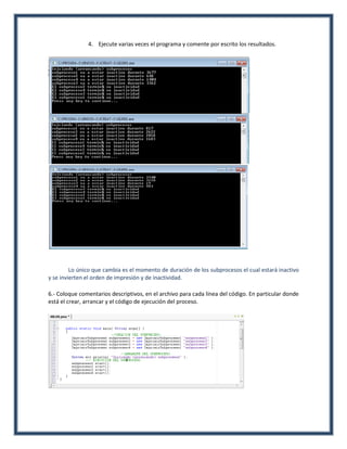 4. Ejecute varias veces el programa y comente por escrito los resultados.




         Lo único que cambia es el momento de duración de los subprocesos el cual estará inactivo
y se invierten el orden de impresión y de inactividad.

6.- Coloque comentarios descriptivos, en el archivo para cada línea del código. En particular donde
está el crear, arrancar y el código de ejecución del proceso.
 