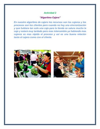 Actividad 2

                       “Algoritmo Cajero”

En nuestro algoritmo de cajero los recursos son los cajeros y los
procesos son los clientes pero cuando no hay una sincronización
y que hubiera tan solo una caja para la tienda se satura mucho la
caja y estará muy tardado pero mas intercambio ya habiendo mas
cajeros es mas rápido el proceso y así es una buena relación
tanto el cajero como con el cliente.
 
