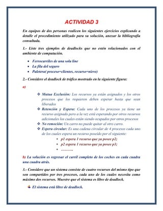 ACTIVIDAD 3
En equipos de dos personas realicen los siguientes ejercicios explicando a
detalle el procedimiento utilizado para su solución, anexar la bibliografía
consultada.

1.- Liste tres ejemplos de deadlocks que no estén relacionados con el
ambiente de computación.

      Ferrocarriles de una sola line
      La fila del seguro
      Paletera( proceso=clientes, recurso=nieve)

2.- Considere el deadlock de tráfico mostrado en la siguiente figura:

a)

            Mutua Exclusión: Los recursos ya están asignados y los otros
             procesos que los requieren deben esperar hasta que sean
             liberados
            Retención y Espera: Cada uno de los procesos ya tiene un
             recurso asignado pero a la vez está esperando por otros recursos
             adicionales los cuales están siendo ocupados por otros procesos
            No remoción: Un carro no puede quitar al otro carro.
            Espera circular: Es una cadena circular de 4 procesos cada uno
             de los cuales espera un recurso poseído por el siguiente:
                        p1 espera 1 recurso que ya posee p2;
                        p2 espera 1 recurso que ya posee p3;
                        ……….

b) La solución es regresar el carril completo de los coches en cada cuadra
una cuadra atrás.

3.- Considere que un sistema consiste de cuatro recursos del mismo tipo que
son compartidos por tres procesos, cada uno de los cuales necesita como
máximo dos recursos. Muestre que el sistema es libre de deadlock.

        El sistema está libre de deadlock.
 