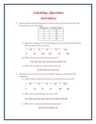 Scheduling Algorithms

                              Actividad 4
1. Assume you have the following Jobs to execute with one processor with the Jobs
   arriving in the order listed here:
                                PROCESS     BURST TIME
                                     0            80
                                     1            20
                                     2            10
                                     3            20
                                     4            50
       a) Suppose a system uses FCFS Scheduling. Create a Gantt chart illustrating
          the executing of these processes?

                 P0         P1         P2         P3          P4

            0         80         100        110        130         180

       b) What is the turnaround time for process p3?

                  TA3=Tp3+Tp2+Tp1+Tp0=20+10+20+80=130

       c) What is the average wait time for the processes?

                           (0+80+100+110+130)/5=84

2. Using the process load in the previous problem, suppose a system uses SJF
   Scheduling
      a) Create a Gantt chart illustrating the execution of these processes?

                P2         P1          P3         P4          P0

            0         10         30          50         100        180

       b) What is the turnaround time for process p4?

          TA3=Tp4+Tp3+Tp2+Tp1+Tp0=50+20+10+20+80=180

       c) What is the average wait time for the processes?

                            (0+10+30+50+100)/5=38
 