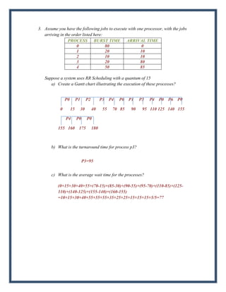 3. Assume you have the following jobs to execute with one processor, with the jobs
   arriving in the order listed here:
                 PROCESS BURST TIME ARRIVAL TIME
                      0               80                 0
                      1               20                10
                      2               10                10
                      3               20                80
                      4               50                85

   Suppose a system uses RR Scheduling with a quantum of 15
      a) Create a Gantt chart illustrating the execution of these processes?


                P0        P1        P2         P3    P4   P0   P1    P3   P4   P0   P6   P0

            0        15        30        40     55    70 85     90    95 110 125 140 155

                P4        P0        P0

          155 160          175           180



       b) What is the turnaround time for process p3?


                               P3=95


       c) What is the average wait time for the processes?

          (0+15+30+40+55+(70-15)+(85-30)+(90-55)+(95-70)+(110-85)+(125-
          110)+(140-125)+(155-140)+(160-155)
          =10+15+30+40+55+55+55+35+25+25+15+15+15+5/5=77
 