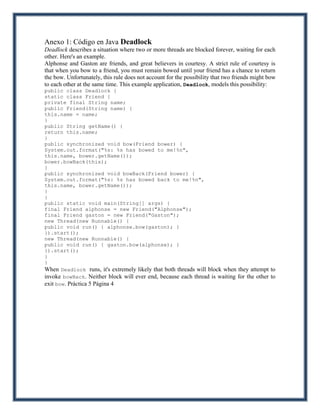 Anexo 1: Código en Java Deadlock
Deadlock describes a situation where two or more threads are blocked forever, waiting for each
other. Here's an example.
Alphonse and Gaston are friends, and great believers in courtesy. A strict rule of courtesy is
that when you bow to a friend, you must remain bowed until your friend has a chance to return
the bow. Unfortunately, this rule does not account for the possibility that two friends might bow
to each other at the same time. This example application, Deadlock, models this possibility:
public class Deadlock {
static class Friend {
private final String name;
public Friend(String name) {
this.name = name;
}
public String getName() {
return this.name;
}
public synchronized void bow(Friend bower) {
System.out.format("%s: %s has bowed to me!%n",
this.name, bower.getName());
bower.bowBack(this);
}
public synchronized void bowBack(Friend bower) {
System.out.format("%s: %s has bowed back to me!%n",
this.name, bower.getName());
}
}
public static void main(String[] args) {
final Friend alphonse = new Friend("Alphonse");
final Friend gaston = new Friend("Gaston");
new Thread(new Runnable() {
public void run() { alphonse.bow(gaston); }
}).start();
new Thread(new Runnable() {
public void run() { gaston.bow(alphonse); }
}).start();
}
}
When Deadlock runs, it's extremely likely that both threads will block when they attempt to
invoke bowBack. Neither block will ever end, because each thread is waiting for the other to
exit bow. Práctica 5 Página 4
 