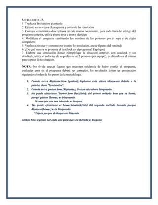 METODOLOGÍA
1. Traduzca la situación planteada
2. Ejecute varias veces el programa y comente los resultados.
3. Coloque comentarios descriptivos en este mismo documento, para cada línea del código del
programa anterior, utilice pluma roja y anexe el código
4. Modifique el programa cambiando los nombres de las personas por el suyo y de algún
compañero
5. Vuelva a ejecutar y comente por escrito los resultados, anexe figuras del resultado
6. ¿De qué manera se presenta el deadlock en el programa? Explique}
7. Elabore una simulación donde ejemplifique la situación anterior, con deadlock y sin
deadlock, utilice el software de su preferencia ( 3 personas por equipo), explicando en el mismo
paso a paso dicha situación.

NOTA: No olvide anexar figuras que muestren evidencia de haber corrido el programa,
cualquier error en el programa deberá ser corregido, los resultados deben ser presentados
siguiendo el orden de los pasos de la metodología.

   1. Cuando entra Alphonse.bow (gaston); Alphonse esta ahora bloqueado debido a la
      palabra clave “Synchonize”.
   2. Cuando entra gaston.bow (Alphonse); Gaston está ahora bloqueado.
   3. No puede ejecutarse “bower.bow Back(thie); del primer método bow que se llama,
      porque gaston (bower) es bloqueado.
         *Espere por que sea loberado el bloqueo.
   4. No puede ejecutarse el bower.bowback(this) del segundo método llamado porque
      Alphonse(bower) esta bloqueado.
        *Espera porque el bloque sea liberado.

Ambos hilos esperan por cada uno para que sea liberado el Bloqueo.
 
