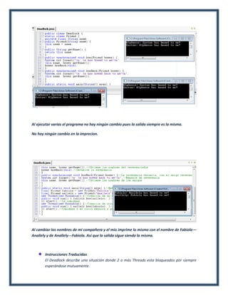 Al ejecutar varias el programa no hay ningún cambio pues la salida siempre es la misma.

No hay ningún cambio en la imprecion.




Al cambiar los nombres de mi compañera y el mío imprime lo mismo con el nombre de Fabiola—
Anallely y de Anallely---Fabiola. Así que la salida sigue siendo la misma.



       Instrucciones Traducidas
       El Deadlock describe una situación donde 2 o más Threads esta bloqueados por siempre
       esperándose mutuamente.
 