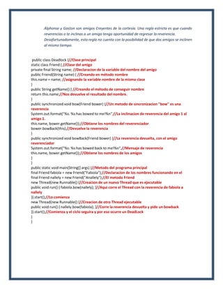 Alphonse y Gaston son amigos Creyentes de la cortesía. Una regla estricta es que cuando
        reverencias o te inclinas a un amigo tenga oportunidad de regresar la reverencia.
        Desafortunadamente, esta regla no cuenta con la posibilidad de que dos amigos se inclinen
        al mismo tiempo.


 public class Deadlock {//Clase principal
static class Friend { //Clase del amigo
private final String name; //Declaracion de la variable del nombre del amigo
public Friend(String name) { //Creando en método nombre
this.name = name; //asignando la variable nombre de la misma clase
}
public String getName() { //Creando el método de conseguir nombre
return this.name;//Nos devuelve el resultado del nombre.
}
public synchronized void bow(Friend bower) {//Un metodo de sincronizacion "bow" es una
reverencia
System.out.format("%s: %s has bowed to me!%n",//La inclinacion de reverencia del amigo 1 al
amigo 1.
this.name, bower.getName());//Obtiene los nombres del reverenciador
bower.bowBack(this);//Devuelve la reverencia
}
public synchronized void bowBack(Friend bower) {//La reverencia devuelta, con el amigo
reverenciador
System.out.format("%s: %s has bowed back to me!%n",//Mensaje de reverencia
this.name, bower.getName());//Obtiene los nombres de los amigos
}
}
public static void main(String[] args) {//Metodo del programa principal
final Friend fabiola = new Friend("Fabiola");//Declaracion de los nombres funcionando en el
final Friend nallely = new Friend("Anallely");//El metodo Friend
new Thread(new Runnable() {//Creacion de un nuevo Thread que es ejecutable
public void run() { fabiola.bow(nallely); }//Aqui corre el Thread con la reverencia de fabiola a
nallely
}).start();//Lo comienza
new Thread(new Runnable() {//Creacion de otro Thread ejecutable
public void run() { nallely.bow(fabiola); }//Corre la reverencia devuelta y pide un bowback
}).start();//Comienza y el ciclo seguira y por eso ocurre un DeadLock
}
}
 