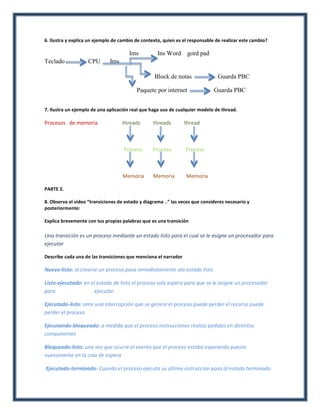 6. Ilustra y explica un ejemplo de cambio de contexto, quien es el responsable de realizar este cambio?

                                       Ims          Ins Word      gord pad
Teclado             CPU       Ims

                                                  Block de notas                Guarda PBC

                                          Paquete por internet                Guarda PBC


7. Ilustra un ejemplo de una aplicación real que haga uso de cualquier modelo de thread.

Procesos de memoria                 threads       threads        thread



                                    Proceso       Proceso        Proceso



                                    Memoria       Memoria        Memoria

PARTE 2.

8. Observa el video “transiciones de estado y diagrama ..” las veces que consideres necesario y
posteriormente:

Explica brevemente con tus propias palabras que es una transición

Una transición es un proceso mediante un estado listo para el cual se le asigne un procesador para
ejecutar

Describe cada una de las transiciones que menciona el narrador

Nuevo-listo: al crearse un proceso pasa inmediatamente ala estado listo

Listo-ejecutado: en el estado de listo el proceso solo espera para que se le asigne un procesador
para                  ejecutar.

Ejecutado-listo: ante una interrupción que se genere el proceso puede perder el recurso puede
perder el proceso

Ejecutando-bloqueado: a medida que el proceso instrucciones realiza pedidos en distintos
componentes

Bloqueado-listo: una vez que ocurre el evento que el proceso estaba esperando puesto
nuevamente en la cola de espera

Ejecutado-terminado: Cuando el proceso ejecuta su última instrucción pasa al estado terminado.
 