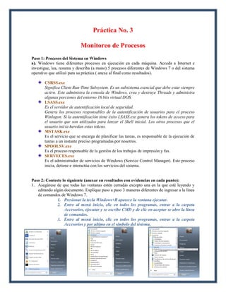 Práctica No. 3

                            Monitoreo de Procesos
Paso 1: Procesos del Sistema en Windows
a). Windows tiene diferentes procesos en ejecución en cada máquina. Acceda a Internet e
investigue, lea, resuma y describa (a mano) 5 procesos diferentes de Windows 7 o del sistema
operativo que utilizó para su práctica ( anexe al final como resultados).

       CSRSS.exe
       Significa Client Run-Time Subsystem. Es un subsistema esencial que debe estar siempre
       activo. Este administra la consola de Windows, crea y destruye Threads y administra
       algunas porciones del entorno 16 bits virtual DOS.
       LSASS.exe
       Es el servidor de autentificación local de seguridad.
       Genera los procesos responsables de la autentificación de usuarios para el proceso
       Winlogon. Si la autentificación tiene éxito LSASS.exe genera los tokens de acceso para
       el usuario que son utilizados para lanzar el Shell inicial. Los otros procesos que el
       usuario inicia heredan estas tokens.
       MSTASK.exe
       Es el servicio que se encarga de planificar las tareas, es responsable de la ejecución de
       tareas a un instante preciso programadas por nosotros.
       SPOOLSV.exe
       Es el proceso responsable de la gestión de los trabajos de impresión y fax.
       SERVECES.exe
       Es el administrador de servicios de Windows (Service Control Manager). Este proceso
       inicia, detiene e interactúa con los servicios del sistema.


Paso 2: Conteste lo siguiente (anexar en resultados con evidencias en cada punto):
1. Asegúrese de que todas las ventanas estén cerradas excepto una en la que esté leyendo y
   editando algún documento. Explique paso a paso 3 maneras diferentes de ingresar a la línea
   de comandos de Windows 7.
              1. Presionar la tecla Windows+R aparece la ventana ejecutar.
              2. Entre al menú inicio, clic en todos los programas, entrar a la carpeta
                  Accesorios, ejecutar y se escribe CMD y de clic en aceptar se abre la línea
                  de comandos.
              3. Entre al menú inicio, clic en todos los programas, entrar a la carpeta
                  Accesorios y por ultimo en el símbolo del sistema.
 