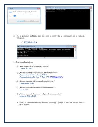 2. Use el comando hostname para encontrar el nombre de la computadora en la cual está
   trabajando.

           HP-210-1135LA




3. Determinar lo siguiente:

   a) ¿Qué versión de Windows está usando?
      Versión 6.1.7601

   b) ¿Cuál es el tipo y velocidad del CPU de la maquina?
      Procesador Intel Core Duo 2.80 GHz
      Procesador Intel (R) Core ™ Duo CPU E7400@2.80GHz

   c) ¿Cuánto espacio está formateado en el drive c: ?
      Formateado 10.56

   d) ¿Cuánto espacio está siendo usado en el drive c: ?
      Usado 38.2

   e) ¿Cuánta memoria física está configurada en su máquina?
      Memoria Física 2 GB


   f) Utilice el comando tasklist (command prompt) y explique la información que aparece
      en su monitor.
 