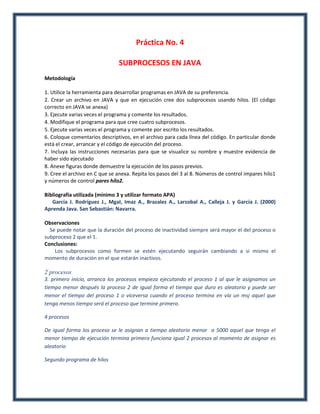 Práctica No. 4

                               SUBPROCESOS EN JAVA
Metodología

1. Utilice la herramienta para desarrollar programas en JAVA de su preferencia.
2. Crear un archivo en JAVA y que en ejecución cree dos subprocesos usando hilos. (El código
correcto en JAVA se anexa)
3. Ejecute varias veces el programa y comente los resultados.
4. Modifique el programa para que cree cuatro subprocesos.
5. Ejecute varias veces el programa y comente por escrito los resultados.
6. Coloque comentarios descriptivos, en el archivo para cada línea del código. En particular donde
está el crear, arrancar y el código de ejecución del proceso.
7. Incluya las instrucciones necesarias para que se visualice su nombre y muestre evidencia de
haber sido ejecutado
8. Anexe figuras donde demuestre la ejecución de los pasos previos.
9. Cree el archivo en C que se anexa. Repita los pasos del 3 al 8. Números de control impares hilo1
y números de control pares hilo2.

Bibliografía utilizada (mínimo 3 y utilizar formato APA)
   García J. Rodríguez J., MgaI, Imaz A., Brazalez A., Larzobal A., Calleja J. y García J. (2000)
Aprenda Java. San Sebastián: Navarra.

Observaciones
  Se puede notar que la duración del proceso de inactividad siempre será mayor el del proceso o
subproceso 2 que el 1.
Conclusiones:
    Los subprocesos como formen se estén ejecutando seguirán cambiando a si mismo el
momento de duración en el que estarán inactivos.

2 procesos
3. primero inicio, arranca los procesos empieza ejecutando el proceso 1 al que le asignamos un
tiempo menor después la proceso 2 de igual forma el tiempo que duro es aleatorio y puede ser
menor el tiempo del proceso 1 o viceversa cuando el proceso termina en vía un msj aquel que
tenga menos tiempo será el proceso que termine primero.

4 procesos

De igual forma los proceso se le asignan a tiempo aleatorio menor a 5000 aquel que tenga el
menor tiempo de ejecución termina primero funciona igual 2 procesos al momento de asignar es
aleatorio

Segundo programa de hilos
 