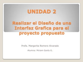 UNIDAD 2

Realizar el Diseño de una
 Interfaz Grafica para el
   proyecto propuesto

   Profa. Margarita Romero Alvarado

        Alumna: Miriam Garés G.
 