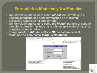 Formularios Modales y No Modales
   Un formulario que se abre como Modal, no permite que el
    usuario interactúe con otros formularios de la misma
    aplicación hasta que no sea cerrado.
   Un formulario que se abre como No Modal, permite al usuario
    cambiar a otros formularios de la misma aplicación sin que los
    primeros sean cerrados.
   El argumento Estilo del método Show determina si el
    formulario se abre como Modal o No Modal.
 