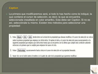    Caption

   La primera que modificaremos será, si todo lo has hecho como te indiqué, la
    que contiene el cursor de selección, es decir, la que se encuentra
    seleccionada (resaltada en color amarillo). Esta debe ser Caption. Si no es
    así, selecciónala tu mismo. Existen tres métodos para seleccionar una
    propiedad:
 
