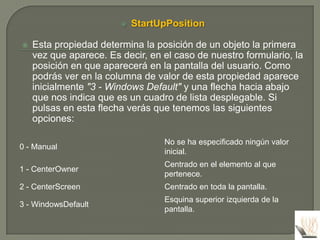    StartUpPosition

   Esta propiedad determina la posición de un objeto la primera
    vez que aparece. Es decir, en el caso de nuestro formulario, la
    posición en que aparecerá en la pantalla del usuario. Como
    podrás ver en la columna de valor de esta propiedad aparece
    inicialmente "3 - Windows Default" y una flecha hacia abajo
    que nos indica que es un cuadro de lista desplegable. Si
    pulsas en esta flecha verás que tenemos las siguientes
    opciones:

                                  No se ha especificado ningún valor
0 - Manual
                                  inicial.
                                  Centrado en el elemento al que
1 - CenterOwner
                                  pertenece.
2 - CenterScreen                  Centrado en toda la pantalla.
                                  Esquina superior izquierda de la
3 - WindowsDefault
                                  pantalla.
 