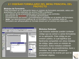    2.1 DISEÑAR FORMULARIO DEL MENU PRINCIPAL DEL
                         PROYECTO
 Módulos de Formulario
 Cada formulario en su aplicación tiene un módulo de formulario asociado, estos son
 guardados con una extensión de archivo FRM y contienen:
 Los valores de las propiedades para el formulario y sus controles.
 Declaración de variables en el ámbito del formulario.
 Procedimientos de evento y procedimientos generales en el ámbito del formulario.
 Nota: Las descripciones gráficas de un formulario y los controles sobre el
   formulario son almacenados en formato binario en un archivo con extensión FRX.



                                          Módulos Estándar
                                          Los módulos estándar pueden contener
                                          código que es común a varios formularios
                                          en su aplicación. Este código es por
                                          omisión público, lo cual significa que
                                          fácilmente compartido con otros módulos
                                          de código, tales como un módulo de
                                          formulario. Estos módulos contienen
                                          declaraciones de procedimientos, tipos y
                                          variables. No pueden almacenar
                                          procedimientos de evento por que no
                                          contienen objetos.
 