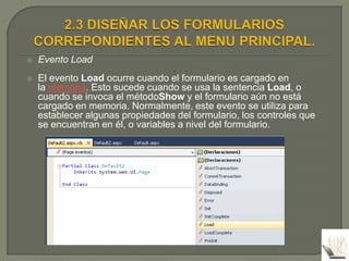    Evento Load
   El evento Load ocurre cuando el formulario es cargado en
    la memoria. Esto sucede cuando se usa la sentencia Load, o
    cuando se invoca el métodoShow y el formulario aún no está
    cargado en memoria. Normalmente, este evento se utiliza para
    establecer algunas propiedades del formulario, los controles que
    se encuentran en él, o variables a nivel del formulario.
 