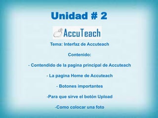 Unidad # 2

          Tema: Interfaz de Accuteach

                  Contenido:

- Contendido de la pagina principal de Accuteach

        - La pagina Home de Accuteach

             - Botones importantes

        -Para que sirve el botón Upload

            -Como colocar una foto
 