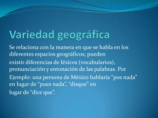 Se relaciona con la manera en que se habla en los
diferentes espacios geográficos; pueden
existir diferencias de léxicos (vocabularios),
pronunciación y entonación de las palabras. Por
Ejemplo: una persona de México hablaría “pos nada”
en lugar de “pues nada”, “disque” en
lugar de “dice que”.
 