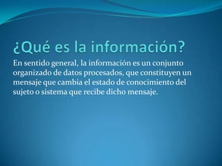 En sentido general, la información es un conjunto
organizado de datos procesados, que constituyen un
mensaje que cambia el estado de conocimiento del
sujeto o sistema que recibe dicho mensaje.
 