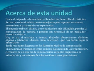 Desde el origen de la humanidad, el hombre fue desarrollando distintas
formas de comunicación con sus semejantes para expresar sus deseos,
pensamientos y transmitir sus experiencias.
El lenguaje oral es el sistema de comunicación más difundido, permite la
comunicación de persona a persona sin necesidad de un mediador –
persona u objeto– .
Hoy en día si miramos a nuestro alrededor observaremos distintos
objetos y artefactos –diarios, radio, televisión– que nos hacen llegar la
información
desde recónditos lugares; son los llamados Medios de comunicación.
En esta unidad trataremos temas como: la naturaleza de la comunicación,
elementos de un sistema de comunicación, variantes lingüísticas, la
información y los sistemas de información en las organizaciones.
 