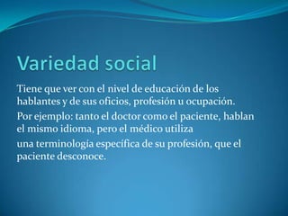 Tiene que ver con el nivel de educación de los
hablantes y de sus oficios, profesión u ocupación.
Por ejemplo: tanto el doctor como el paciente, hablan
el mismo idioma, pero el médico utiliza
una terminología específica de su profesión, que el
paciente desconoce.
 