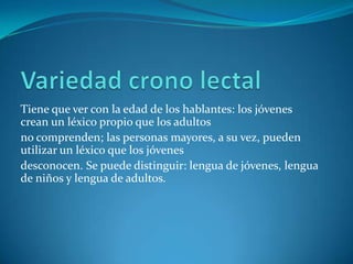 Tiene que ver con la edad de los hablantes: los jóvenes
crean un léxico propio que los adultos
no comprenden; las personas mayores, a su vez, pueden
utilizar un léxico que los jóvenes
desconocen. Se puede distinguir: lengua de jóvenes, lengua
de niños y lengua de adultos.
 