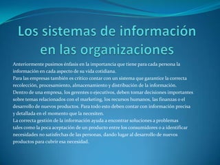 Anteriormente pusimos énfasis en la importancia que tiene para cada persona la
información en cada aspecto de su vida cotidiana.
Para las empresas también es crítico contar con un sistema que garantice la correcta
recolección, procesamiento, almacenamiento y distribución de la información.
Dentro de una empresa, los gerentes o ejecutivos, deben tomar decisiones importantes
sobre temas relacionados con el marketing, los recursos humanos, las finanzas o el
desarrollo de nuevos productos. Para todo esto deben contar con información precisa
y detallada en el momento que la necesiten.
La correcta gestión de la información ayuda a encontrar soluciones a problemas
tales como la poca aceptación de un producto entre los consumidores o a identificar
necesidades no satisfechas de las personas, dando lugar al desarrollo de nuevos
productos para cubrir esa necesidad.
 