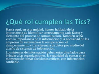 Hasta aquí, en esta unidad, hemos hablado de la
importancia de identificar correctamente cada factor y
elemento del proceso de comunicación. También se ha
visto la importancia de la información y la necesidad de las
empresas de sistematizar la recuperación, el
almacenamiento y transferencia de datos por medio del
diseño de sistemas de información.
Los sistemas de información deben estar diseñados para
brindar a las organizaciones, la seguridad de contar en el
momento de tomar decisiones críticas, con información
confiable.
 