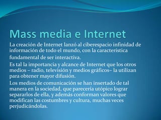 La creación de Internet lanzó al ciberespacio infinidad de
información de todo el mundo, con la característica
fundamental de ser interactiva.
Es tal la importancia y alcance de Internet que los otros
medios – radio, televisión y medios gráficos– la utilizan
para obtener mayor difusión.
Los medios de comunicación se han insertado de tal
manera en la sociedad, que parecería utópico lograr
separarlos de ella, y además conforman valores que
modifican las costumbres y cultura, muchas veces
perjudicándolas.
 