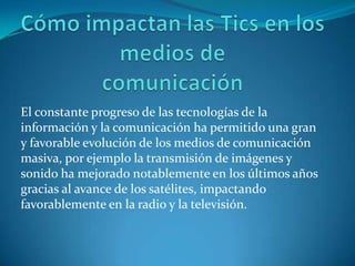 El constante progreso de las tecnologías de la
información y la comunicación ha permitido una gran
y favorable evolución de los medios de comunicación
masiva, por ejemplo la transmisión de imágenes y
sonido ha mejorado notablemente en los últimos años
gracias al avance de los satélites, impactando
favorablemente en la radio y la televisión.
 