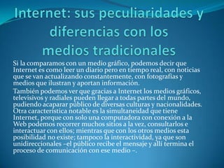 Si la comparamos con un medio gráfico, podemos decir que
Internet es como leer un diario pero en tiempo real, con noticias
que se van actualizando constantemente, con fotografías y
medios que ilustran y aportan información.
También podemos ver que gracias a Internet los medios gráficos,
televisivos y radiales pueden llegar a todas partes del mundo,
pudiendo acaparar público de diversas culturas y nacionalidades.
Otra característica notable es la simultaneidad que tiene
Internet, porque con solo una computadora con conexión a la
Web podemos recorrer muchos sitios a la vez, consultarlos e
interactuar con ellos; mientras que con los otros medios esta
posibilidad no existe; tampoco la interactividad, ya que son
unidireccionales –el público recibe el mensaje y allí termina el
proceso de comunicación con ese medio –.
 