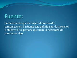es el elemento que da origen al proceso de
comunicación. La fuente está definida por la intención
u objetivo de la persona que tiene la necesidad de
comunicar algo.
 