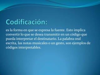 es la forma en que se expresa la fuente. Esto implica
convertir lo que se desea transmitir en un código que
pueda interpretar el destinatario. La palabra oral
escrita, las notas musicales o un gesto, son ejemplos de
códigos interpretables.
 