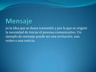 es la idea que se desea transmitir y por la que se originó
la necesidad de iniciar el proceso comunicativo. Un
ejemplo de mensaje puede ser una invitación, una
orden o una noticia.
 