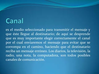 es el medio seleccionado para transmitir el mensaje y
que éste llegue al destinatario; de aquí se desprende
que es muy importante elegir correctamente el canal
por el cual enviaremos el mensaje para evitar que se
corrompa en el camino, haciendo que el destinatario
reciba un mensaje erróneo. Los diarios, la televisión, la
radio, una nota, la computadora, son todos posibles
canales de comunicación.
 