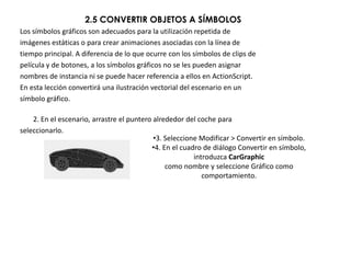 2.5 CONVERTIR OBJETOS A SÍMBOLOS
Los símbolos gráficos son adecuados para la utilización repetida de
imágenes estáticas o para crear animaciones asociadas con la línea de
tiempo principal. A diferencia de lo que ocurre con los símbolos de clips de
película y de botones, a los símbolos gráficos no se les pueden asignar
nombres de instancia ni se puede hacer referencia a ellos en ActionScript.
En esta lección convertirá una ilustración vectorial del escenario en un
símbolo gráfico.

    2. En el escenario, arrastre el puntero alrededor del coche para
seleccionarlo.
                                            •3. Seleccione Modificar > Convertir en símbolo.
                                           •4. En el cuadro de diálogo Convertir en símbolo,
                                                         introduzca CarGraphic
                                                como nombre y seleccione Gráfico como
                                                            comportamiento.
 