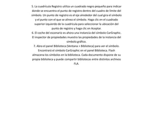 5. La cuadrícula Registro utiliza un cuadrado negro pequeño para indicar
donde se encuentra el punto de registro dentro del cuadro de límite del
símbolo. Un punto de registro es el eje alrededor del cual gira el símbolo
    y el punto con el que se alinea el símbolo. Haga clic en el cuadrado
   superior izquierdo de la cuadrícula para seleccionar la ubicación del
                 punto de registro y haga clic en Aceptar.
6. El coche del escenario es ahora una instancia del símbolo CarGraphic.
 El inspector de propiedades muestra las propiedades de la instancia del
                              símbolo gráfico.
  7. Abra el panel Biblioteca (Ventana > Biblioteca) para ver el símbolo.
       Encontrará el símbolo CarGraphic en el panel Biblioteca. Flash
 almacena los símbolos en la biblioteca. Cada documento dispone de su
 propia biblioteca y puede compartir bibliotecas entre distintos archivos
                                    FLA.
 