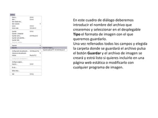En este cuadro de diálogo deberemos
introducir el nombre del archivo que
crearemos y seleccionar en el desplegable
Tipo el formato de imagen con el que
queremos guardarlo.
Una vez rellenados todos los campos y elegida
la carpeta donde se guardará el archivo pulsa
el botón Guardar y el archivo de imagen se
creará y estrá listo si quieres incluirlo en una
página web estática o modificarlo con
cualquier programa de imagen.
 