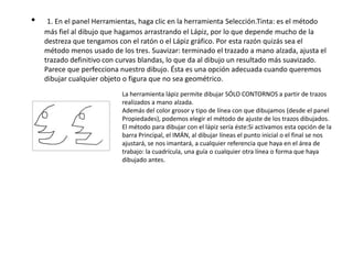 •    1. En el panel Herramientas, haga clic en la herramienta Selección.Tinta: es el método
    más fiel al dibujo que hagamos arrastrando el Lápiz, por lo que depende mucho de la
    destreza que tengamos con el ratón o el Lápiz gráfico. Por esta razón quizás sea el
    método menos usado de los tres. Suavizar: terminado el trazado a mano alzada, ajusta el
    trazado definitivo con curvas blandas, lo que da al dibujo un resultado más suavizado.
    Parece que perfecciona nuestro dibujo. Ésta es una opción adecuada cuando queremos
    dibujar cualquier objeto o figura que no sea geométrico.
                            La herramienta lápiz permite dibujar SÓLO CONTORNOS a partir de trazos
                            realizados a mano alzada.
                            Además del color grosor y tipo de línea con que dibujamos (desde el panel
                            Propiedades), podemos elegir el método de ajuste de los trazos dibujados.
                            El método para dibujar con el lápiz sería éste:Si activamos esta opción de la
                            barra Principal, el IMÁN, al dibujar líneas el punto inicial o el final se nos
                            ajustará, se nos imantará, a cualquier referencia que haya en el área de
                            trabajo: la cuadrícula, una guía o cualquier otra línea o forma que haya
                            dibujado antes.
 