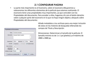2.1 CONFIGURAR PAGINA
•   La parte más importante es el Escenario, sobre el escenario dibujaremos y
    colocaremos los diferentes elementos de la película que estemos realizando. El
    escenario tiene unas propiedades muy importantes, ya que coinciden con las
    Propiedades del documento. Para acceder a ellas, hagamos clic con el botón derecho
    sobre cualquier parte del escenario en la que no haya ningún objeto y después sobre
    Propiedades del documento:
                                 Añade metadatos a tus archivos para una mejor inclusión
                                 de estos en los motores de búsqueda rellenando los
                                 campos de Título y Descripción.

                                 Dimensiones: Determinan el tamaño de la película. El
                                 tamaño mínimo es de 1 x 1 px (píxeles) y el máximo de
                                 2880 x 2880 px.
 