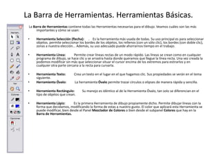 La Barra de Herramientas. Herramientas Básicas.
 La Barra de Herramientas contiene todas las Herramientas necesarias para el dibujo. Veamos cuáles son las más
      importantes y cómo se usan:

 •   Herramienta Selección (flecha): . Es la herramienta más usada de todas. Su uso principal es para seleccionar
     objetos. permite seleccionar los bordes de los objetos, los rellenos (con un sólo clic), los bordes (con doble clic),
     zonas a nuestra elección... Además, su uso adecuado puede ahorrarnos tiempo en el trabajo.

 •   Herramienta Línea:        Permite crear líneas rectas de un modo rápido. Las líneas se crean como en cualquier
     programa de dibujo, se hace clic y se arrastra hasta donde queramos que llegue la línea recta. Una vez creada la
     podemos modificar sin más que seleccionar situar el cursor encima de los extremos para estirarlos y en
     cualquier otra parte cercana a la recta para curvarla.

 •   Herramienta Texto:        Crea un texto en el lugar en el que hagamos clic. Sus propiedades se verán en el tema
     siguiente.
 •   Herramienta Óvalo:        La herramienta Óvalo permite trazar círculos o elipses de manera rápida y sencilla.

 •   Herramienta Rectángulo:         Su manejo es idéntico al de la Herramienta Óvalo, tan solo se diferencian en el
     tipo de objetos que crean.

 •   Herramienta Lápiz:      Es la primera Herramienta de dibujo propiamente dicho. Permite dibujar líneas con la
     forma que decidamos, modificando la forma de estas a nuestro gusto. El color que aplicará esta Herramienta se
     puede modificar, bien desde el Panel Mezclador de Colores o bien desde el subpanel Colores que hay en la
     Barra de Herramientas.
 