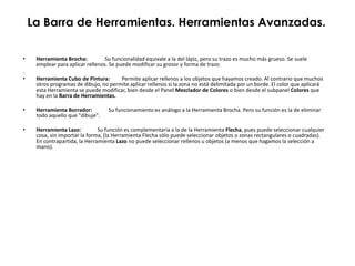 La Barra de Herramientas. Herramientas Avanzadas.

•    Herramienta Brocha:         Su funcionalidad equivale a la del lápiz, pero su trazo es mucho más grueso. Se suele
     emplear para aplicar rellenos. Se puede modificar su grosor y forma de trazo
.
•    Herramienta Cubo de Pintura:      Permite aplicar rellenos a los objetos que hayamos creado. Al contrario que muchos
     otros programas de dibujo, no permite aplicar rellenos si la zona no está delimitada por un borde. El color que aplicará
     esta Herramienta se puede modificar, bien desde el Panel Mezclador de Colores o bien desde el subpanel Colores que
     hay en la Barra de Herramientas.

•    Herramienta Borrador:         Su funcionamiento es análogo a la Herramienta Brocha. Pero su función es la de eliminar
     todo aquello que "dibuje".

•    Herramienta Lazo:         Su función es complementaria a la de la Herramienta Flecha, pues puede seleccionar cualquier
     cosa, sin importar la forma, (la Herramienta Flecha sólo puede seleccionar objetos o zonas rectangulares o cuadradas).
     En contrapartida, la Herramienta Lazo no puede seleccionar rellenos u objetos (a menos que hagamos la selección a
     mano).
 