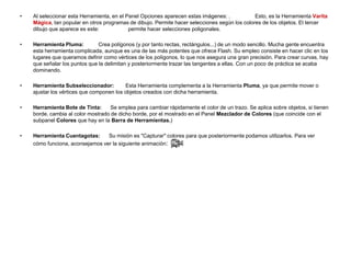 •   Al seleccionar esta Herramienta, en el Panel Opciones aparecen estas imágenes: .           Esto, es la Herramienta Varita
    Mágica, tan popular en otros programas de dibujo. Permite hacer selecciones según los colores de los objetos. El tercer
    dibujo que aparece es este:             permite hacer selecciones poligonales.

•   Herramienta Pluma:         Crea polígonos (y por tanto rectas, rectángulos...) de un modo sencillo. Mucha gente encuentra
    esta herramienta complicada, aunque es una de las más potentes que ofrece Flash. Su empleo consiste en hacer clic en los
    lugares que queramos definir como vértices de los polígonos, lo que nos asegura una gran precisión. Para crear curvas, hay
    que señalar los puntos que la delimitan y posteriormente trazar las tangentes a ellas. Con un poco de práctica se acaba
    dominando.

•   Herramienta Subseleccionador:         Esta Herramienta complementa a la Herramienta Pluma, ya que permite mover o
    ajustar los vértices que componen los objetos creados con dicha herramienta.

•   Herramienta Bote de Tinta:      Se emplea para cambiar rápidamente el color de un trazo. Se aplica sobre objetos, si tienen
    borde, cambia al color mostrado de dicho borde, por el mostrado en el Panel Mezclador de Colores (que coincide con el
    subpanel Colores que hay en la Barra de Herramientas.)

•   Herramienta Cuentagotas:     Su misión es "Capturar" colores para que posteriormente podamos utilizarlos. Para ver
    cómo funciona, aconsejamos ver la siguiente animación:
 