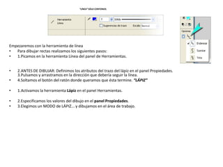 “LÍNEA” SÓLO CONTONOS.




Empezaremos con la herramienta de línea
•  Para dibujar rectas realizamos los siguientes pasos:
•  1.Picamos en la herramienta Línea del panel de Herramientas.


•   2.ANTES DE DIBUJAR: Definimos los atributos del trazo del lápiz en el panel Propiedades.
    3.Pulsamos y arrastramos en la dirección que debería seguir la línea.
•   4.Soltamos el botón del ratón donde queramos que ésta termine. “LÁPIZ”

•   1.Activamos la herramienta Lápiz en el panel Herramientas.

•   2.Especificamos los valores del dibujo en el panel Propiedades.
•   3.Elegimos un MODO de LÁPIZ... y dibujamos en el área de trabajo.
 