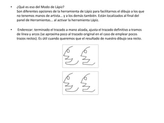 •   ¿Qué es eso del Modo de Lápiz?
    Son diferentes opciones de la herramienta de Lápiz para facilitarnos el dibujo a los que
    no tenemos manos de artista... y a los demás también. Están localizados al final del
    panel de Herramientas... al activar la herramienta Lápiz.

•    Enderezar: terminado el trazado a mano alzada, ajusta el trazado definitivo a tramos
    de línea y arcos (se aproxima poco al trazado original en el caso de emplear pocos
    trazos rectos). Es útil cuando queremos que el resultado de nuestro dibujo sea recto.
 