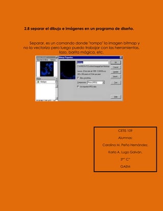 2.8 separar el dibujo e imágenes en un programa de diseño.


    Separar, es un comando donde "rompo" la imagen bitmap y
no la vectorizo pero luego puedo trabajar con las herramientas,
                    lazo, barita mágica, etc.




                                                    CETIS 109

                                                    Alumnas:

                                          Carolina M. Peña Hernández.

                                              Karla A. Lugo Galván.

                                                     3°” C”

                                                     GAEM
 